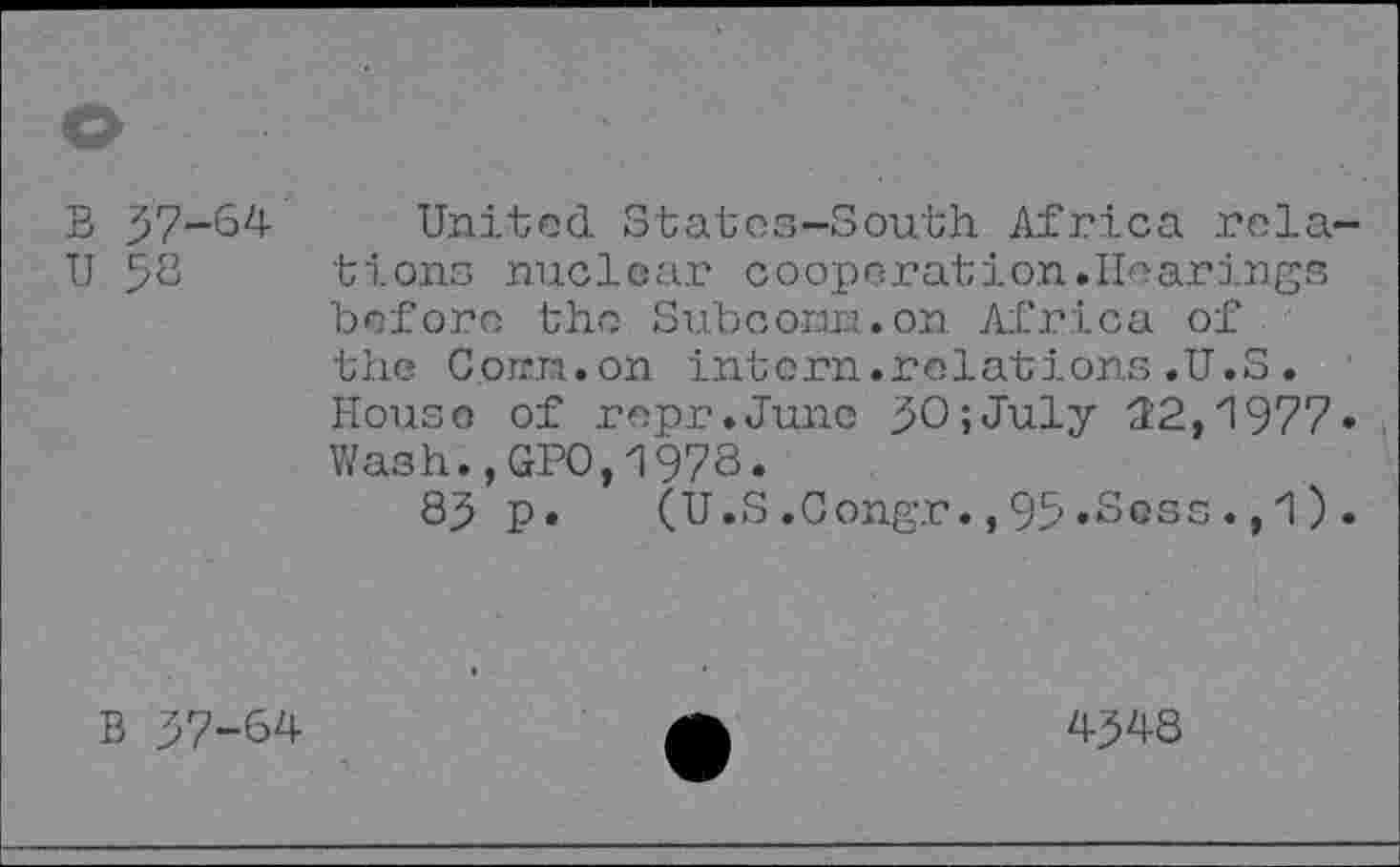 ﻿B 37-64
U 58
United Statos-South Africa rela bions nuclear coopérâtion.Hearings before the Sub corm, on Africa of the Corm, on intern.relations.U.S. House of repr.Junc 30;July 32,1977 Wash.,GPO,1978.
83 p. (U.S.Congr.,95«Soss., 1)
B 37-64
4348